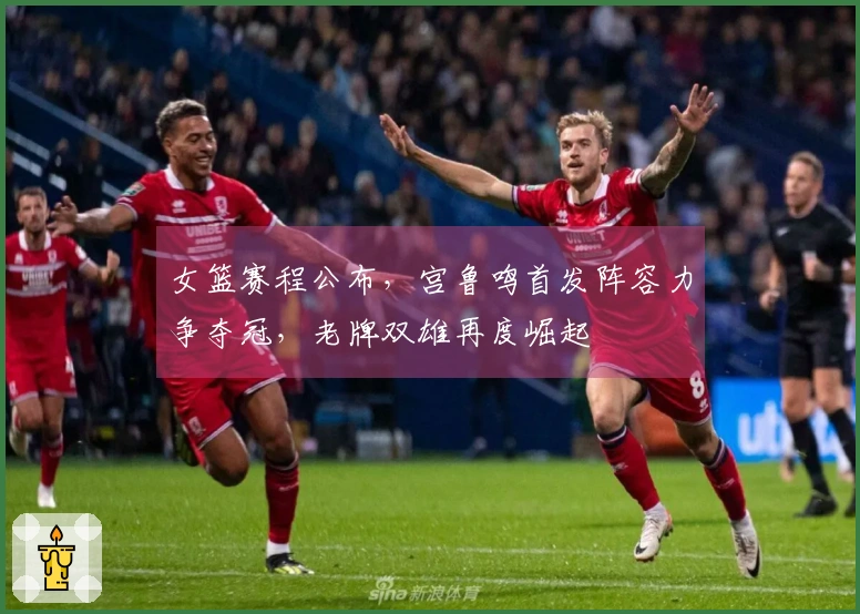 女篮赛程公布，宫鲁鸣首发阵容力争夺冠，老牌双雄再度崛起