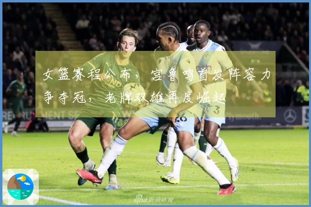 女篮赛程公布，宫鲁鸣首发阵容力争夺冠，老牌双雄再度崛起